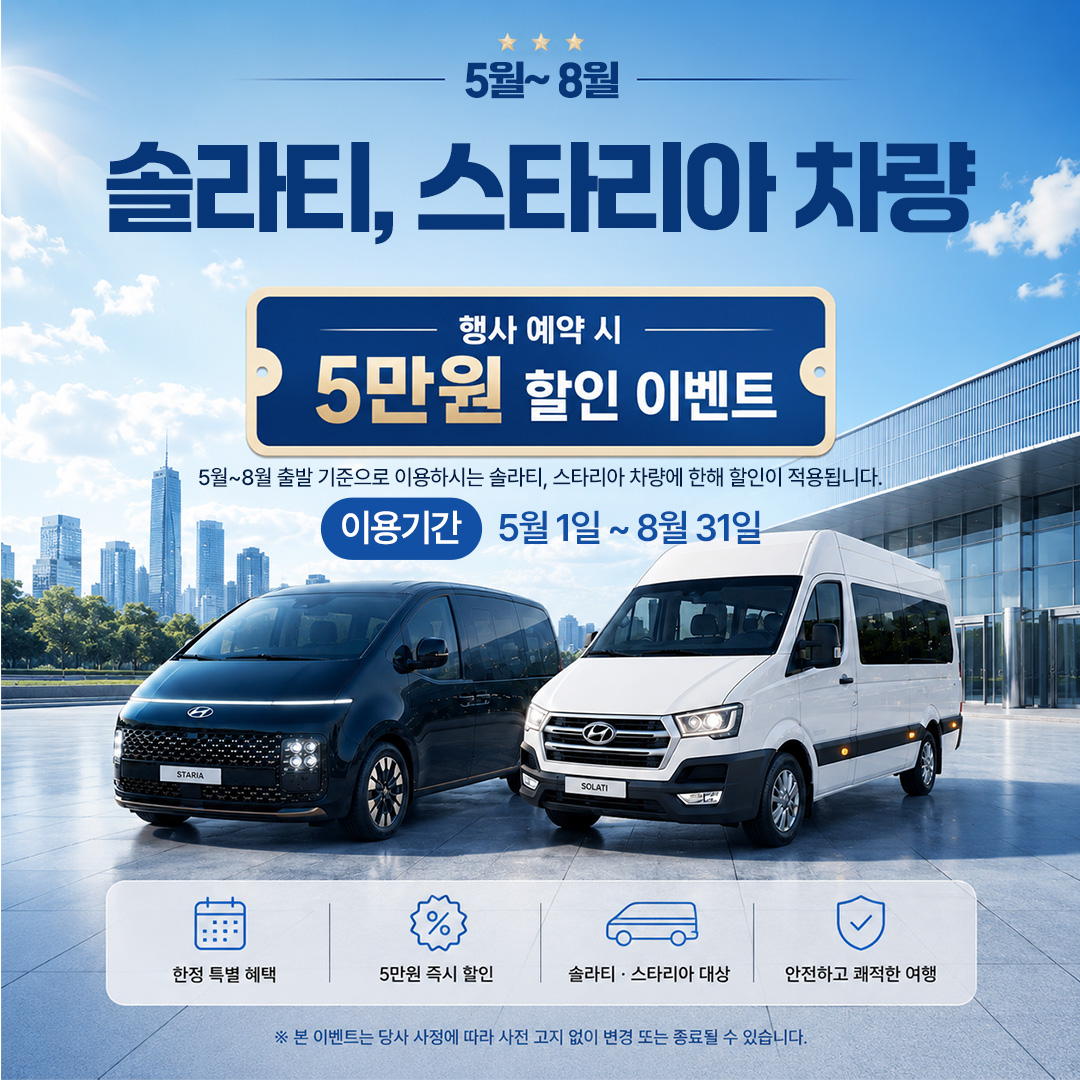 5~8월 솔라티, 스타리아 차량 행사 예약 시 5만원 할인 이벤트, 5월~8월 출발 기준으로 이용하시는 솔라티, 스타리아 차량에 한해 할인이 적용됩니다. 이요기간 5월 1일~8월 31일. 본 이벤트는 당사 사정에 따라 사전 고지 없이 변경 또는 종료될 수 있습니다.